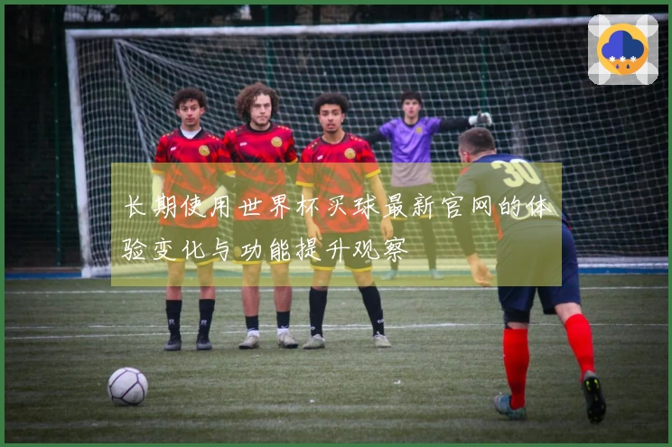 长期使用世界杯买球最新官网的体验变化与功能提升观察