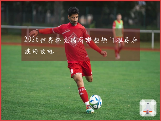 2026世界杯竞猜有哪些热门推荐和技巧攻略