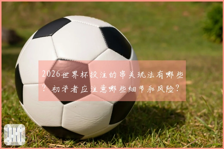2026世界杯投注的串关玩法有哪些？初学者应注意哪些细节和风险？